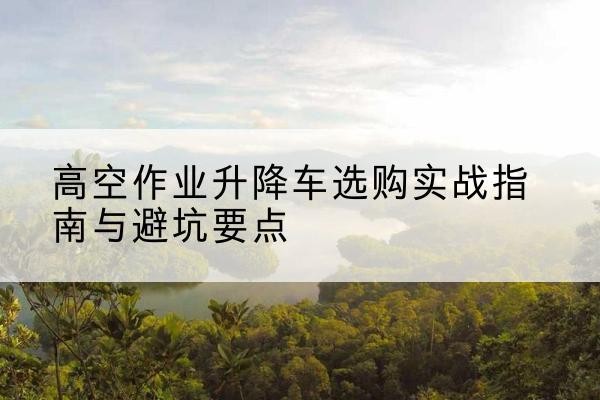 广西升降车怎么选-高空作业升降车选购实战指南与避坑要点