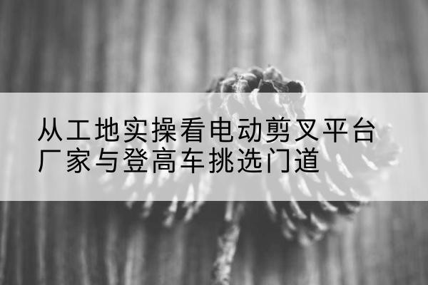 广西电动剪叉升降平台厂家-从工地实操看电动剪叉平台厂家与登高车挑选门道