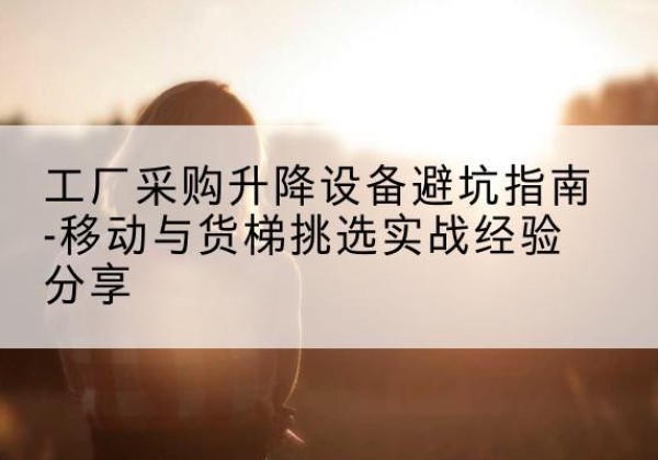 广西移动式升降机怎么选-工厂采购升降设备避坑指南-移动与货梯挑选实战经验分享