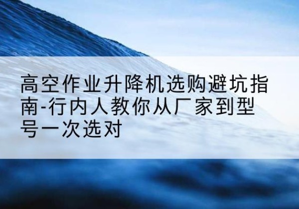 广西升降平台厂家-高空作业升降机选购避坑指南-行内人教你从厂家到型号一次选对