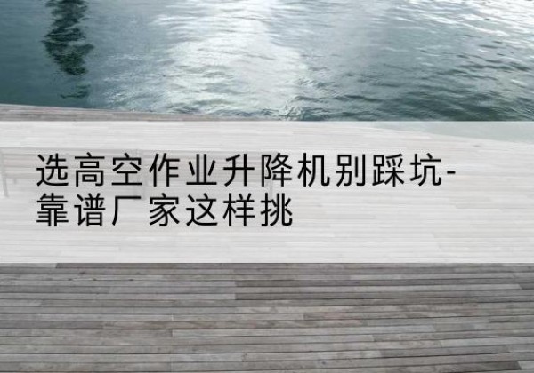 广西剪叉式升降机厂家-选高空作业升降机别踩坑-靠谱厂家这样挑