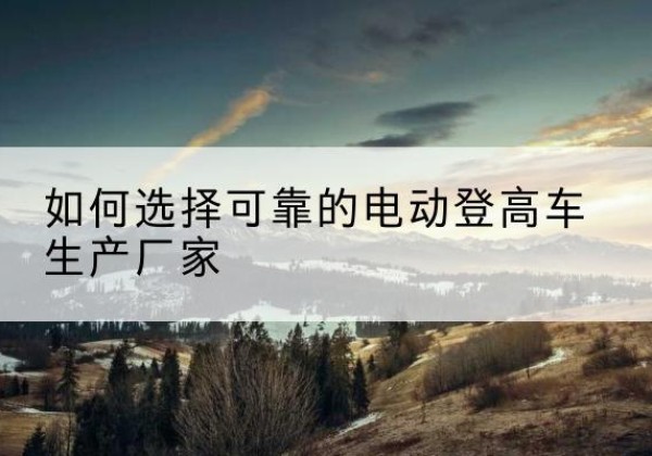 广西电动登高车厂家-如何选择可靠的电动登高车生产厂家
