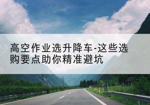 广西升降车厂家-高空作业选升降车-这些选购要点助你*避坑