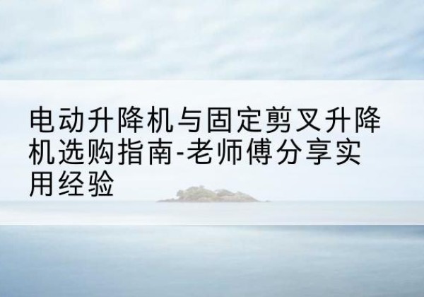 广西电动升降机怎么选-电动升降机与固定剪叉升降机选购指南-老师傅分享实用经验