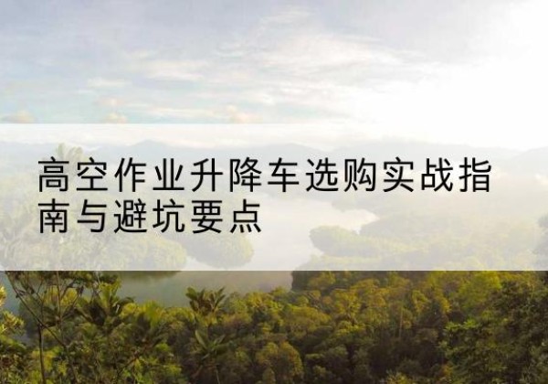 广西升降车怎么选-高空作业升降车选购实战指南与避坑要点