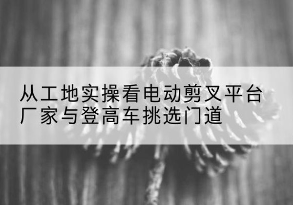 广西电动剪叉升降平台厂家-从工地实操看电动剪叉平台厂家与登高车挑选门道