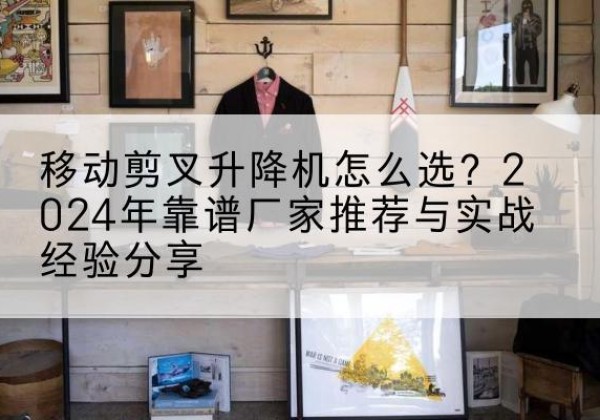广西升降平台厂家推荐-移动剪叉升降机怎么选？2024年靠谱厂家推荐与实战经验分享